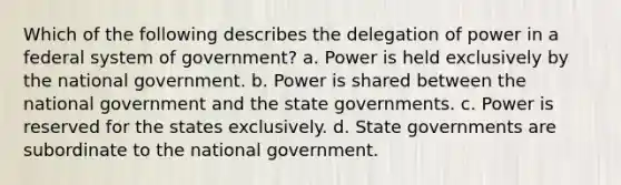 Which of the following describes the delegation of power in a federal system of government? a. Power is held exclusively by the national government. b. Power is shared between the national government and the state governments. c. Power is reserved for the states exclusively. d. State governments are subordinate to the national government.