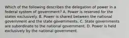 Which of the following describes the delegation of power in a federal system of government? A. Power is reserved for the states exclusively. B. Power is shared between the national government and the state governments. C. State governments are subordinate to the national government. D. Power is held exclusively by the national government.