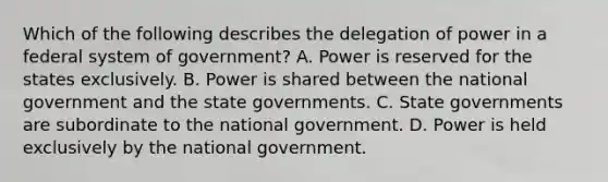 Which of the following describes the delegation of power in a federal system of government? A. Power is reserved for the states exclusively. B. Power is shared between the national government and the state governments. C. State governments are subordinate to the national government. D. Power is held exclusively by the national government.