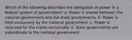 Which of the following describes the delegation of power in a federal system of government? a. Power is shared between the national government and the state governments. b. Power is held exclusively by the national government. c. Power is reserved for the states exclusively. d. State governments are subordinate to the national government.