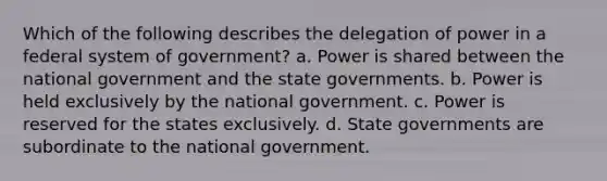 Which of the following describes the delegation of power in a federal system of government? a. Power is shared between the national government and the state governments. b. Power is held exclusively by the national government. c. Power is reserved for the states exclusively. d. State governments are subordinate to the national government.