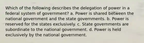 Which of the following describes the delegation of power in a federal system of government? a. Power is shared between the national government and the state governments. b. Power is reserved for the states exclusively. c. State governments are subordinate to the national government. d. Power is held exclusively by the national government.