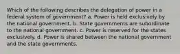 Which of the following describes the delegation of power in a federal system of government? a. Power is held exclusively by the national government. b. State governments are subordinate to the national government. c. Power is reserved for the states exclusively. d. Power is shared between the national government and the state governments.