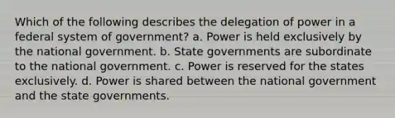 Which of the following describes the delegation of power in a federal system of government? a. Power is held exclusively by the national government. b. State governments are subordinate to the national government. c. Power is reserved for the states exclusively. d. Power is shared between the national government and the state governments.