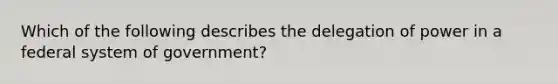 Which of the following describes the delegation of power in a federal system of government?