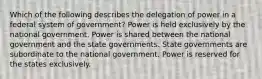 Which of the following describes the delegation of power in a federal system of government? Power is held exclusively by the national government. Power is shared between the national government and the state governments. State governments are subordinate to the national government. Power is reserved for the states exclusively.