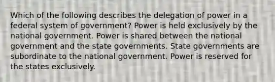 Which of the following describes the delegation of power in a federal system of government? Power is held exclusively by the national government. Power is shared between the national government and the state governments. State governments are subordinate to the national government. Power is reserved for the states exclusively.