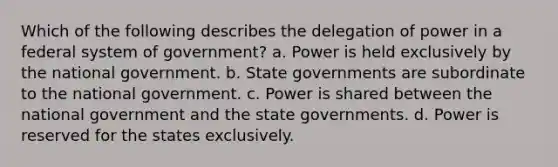 Which of the following describes the delegation of power in a federal system of government? a. Power is held exclusively by the national government. b. State governments are subordinate to the national government. c. Power is shared between the national government and the state governments. d. Power is reserved for the states exclusively.