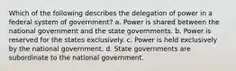 Which of the following describes the delegation of power in a federal system of government? a. Power is shared between the national government and the state governments. b. Power is reserved for the states exclusively. c. Power is held exclusively by the national government. d. State governments are subordinate to the national government.