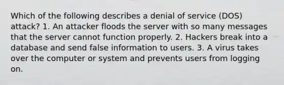 Which of the following describes a denial of service (DOS) attack? 1. An attacker floods the server with so many messages that the server cannot function properly. 2. Hackers break into a database and send false information to users. 3. A virus takes over the computer or system and prevents users from logging on.