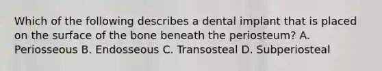 Which of the following describes a dental implant that is placed on the surface of the bone beneath the periosteum? A. Periosseous B. Endosseous C. Transosteal D. Subperiosteal