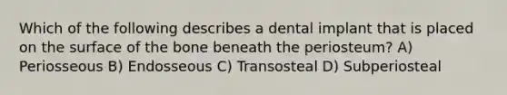 Which of the following describes a dental implant that is placed on the surface of the bone beneath the periosteum? A) Periosseous B) Endosseous C) Transosteal D) Subperiosteal