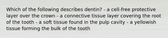 Which of the following describes dentin? - a cell-free protective layer over the crown - a connective tissue layer covering the root of the tooth - a soft tissue found in the pulp cavity - a yellowish tissue forming the bulk of the tooth