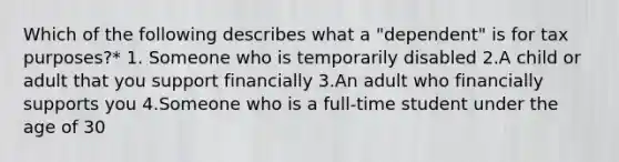 Which of the following describes what a "dependent" is for tax purposes?* 1. Someone who is temporarily disabled 2.A child or adult that you support financially 3.An adult who financially supports you 4.Someone who is a full-time student under the age of 30