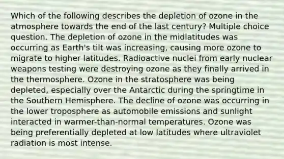 Which of the following describes the depletion of ozone in the atmosphere towards the end of the last century? Multiple choice question. The depletion of ozone in the midlatitudes was occurring as Earth's tilt was increasing, causing more ozone to migrate to higher latitudes. Radioactive nuclei from early nuclear weapons testing were destroying ozone as they finally arrived in the thermosphere. Ozone in the stratosphere was being depleted, especially over the Antarctic during the springtime in the Southern Hemisphere. The decline of ozone was occurring in the lower troposphere as automobile emissions and sunlight interacted in warmer-than-normal temperatures. Ozone was being preferentially depleted at low latitudes where ultraviolet radiation is most intense.