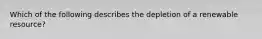 Which of the following describes the depletion of a renewable resource?