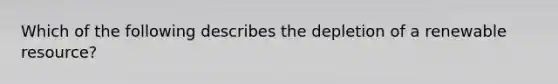 Which of the following describes the depletion of a renewable resource?