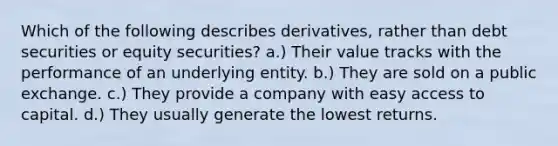 Which of the following describes derivatives, rather than debt securities or equity securities? a.) Their value tracks with the performance of an underlying entity. b.) They are sold on a public exchange. c.) They provide a company with easy access to capital. d.) They usually generate the lowest returns.