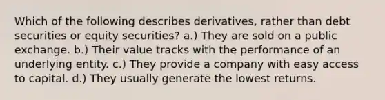 Which of the following describes derivatives, rather than debt securities or equity securities? a.) They are sold on a public exchange. b.) Their value tracks with the performance of an underlying entity. c.) They provide a company with easy access to capital. d.) They usually generate the lowest returns.