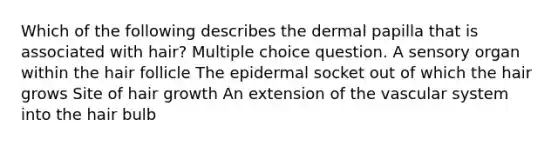 Which of the following describes the dermal papilla that is associated with hair? Multiple choice question. A sensory organ within the hair follicle The epidermal socket out of which the hair grows Site of hair growth An extension of the vascular system into the hair bulb