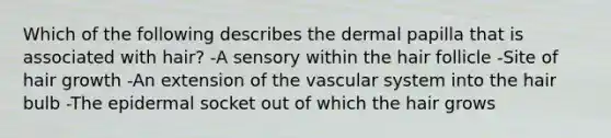 Which of the following describes the dermal papilla that is associated with hair? -A sensory within the hair follicle -Site of hair growth -An extension of the vascular system into the hair bulb -The epidermal socket out of which the hair grows