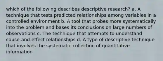 which of the following describes descriptive research? a. A technique that tests predicted relationships among variables in a controlled environment b. A tool that probes more systematically into the problem and bases its conclusions on large numbers of observations c. The technique that attempts to understand cause-and-effect relationships d. A type of descriptive technique that involves the systematic collection of quantitative information