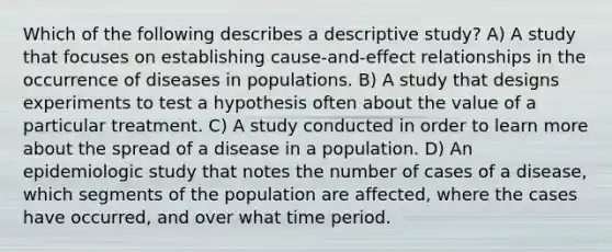 Which of the following describes a descriptive study? A) A study that focuses on establishing cause-and-effect relationships in the occurrence of diseases in populations. B) A study that designs experiments to test a hypothesis often about the value of a particular treatment. C) A study conducted in order to learn more about the spread of a disease in a population. D) An epidemiologic study that notes the number of cases of a disease, which segments of the population are affected, where the cases have occurred, and over what time period.