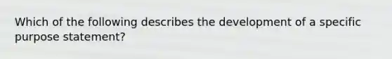 Which of the following describes the development of a specific purpose statement?