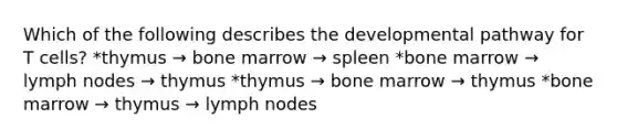 Which of the following describes the developmental pathway for T cells? *thymus → bone marrow → spleen *bone marrow → lymph nodes → thymus *thymus → bone marrow → thymus *bone marrow → thymus → lymph nodes