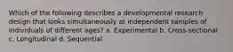 Which of the following describes a developmental research design that looks simultaneously at independent samples of individuals of different ages? a. Experimental b. Cross-sectional c. Longitudinal d. Sequential