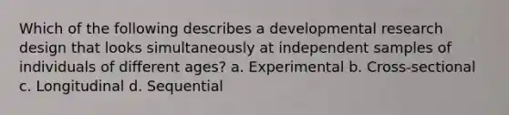 Which of the following describes a developmental research design that looks simultaneously at independent samples of individuals of different ages? a. Experimental b. Cross-sectional c. Longitudinal d. Sequential