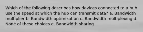 Which of the following describes how devices connected to a hub use the speed at which the hub can transmit data? a. Bandwidth multiplier b. Bandwidth optimization c. Bandwidth multiplexing d. None of these choices e. Bandwidth sharing