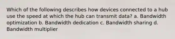 Which of the following describes how devices connected to a hub use the speed at which the hub can transmit data? a. Bandwidth optimization b. Bandwidth dedication c. Bandwidth sharing d. Bandwidth multiplier