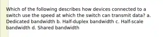 Which of the following describes how devices connected to a switch use the speed at which the switch can transmit data? a. Dedicated bandwidth b. Half-duplex bandwidth c. Half-scale bandwidth d. Shared bandwidth