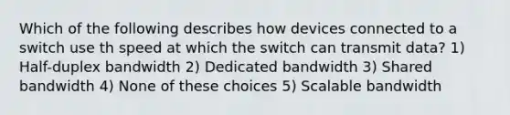 Which of the following describes how devices connected to a switch use th speed at which the switch can transmit data? 1) Half-duplex bandwidth 2) Dedicated bandwidth 3) Shared bandwidth 4) None of these choices 5) Scalable bandwidth