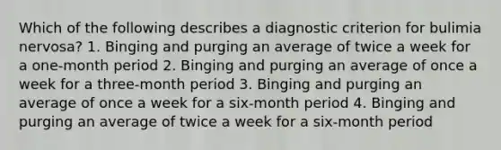 Which of the following describes a diagnostic criterion for bulimia nervosa? 1. Binging and purging an average of twice a week for a one-month period 2. Binging and purging an average of once a week for a three-month period 3. Binging and purging an average of once a week for a six-month period 4. Binging and purging an average of twice a week for a six-month period