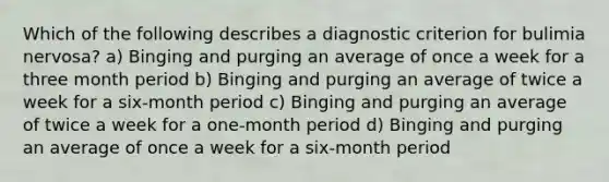 Which of the following describes a diagnostic criterion for bulimia nervosa? a) Binging and purging an average of once a week for a three month period b) Binging and purging an average of twice a week for a six-month period c) Binging and purging an average of twice a week for a one-month period d) Binging and purging an average of once a week for a six-month period