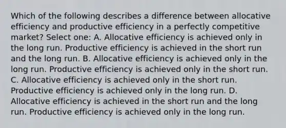 Which of the following describes a difference between allocative efficiency and productive efficiency in a perfectly competitive market? Select one: A. Allocative efficiency is achieved only in the long run. Productive efficiency is achieved in the short run and the long run. B. Allocative efficiency is achieved only in the long run. Productive efficiency is achieved only in the short run. C. Allocative efficiency is achieved only in the short run. Productive efficiency is achieved only in the long run. D. Allocative efficiency is achieved in the short run and the long run. Productive efficiency is achieved only in the long run.