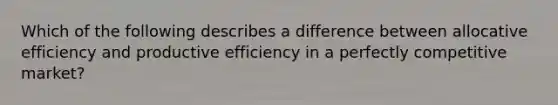 Which of the following describes a difference between allocative efficiency and productive efficiency in a perfectly competitive​ market?