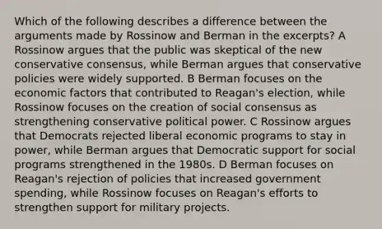 Which of the following describes a difference between the arguments made by Rossinow and Berman in the excerpts? A Rossinow argues that the public was skeptical of the new conservative consensus, while Berman argues that conservative policies were widely supported. B Berman focuses on the economic factors that contributed to Reagan's election, while Rossinow focuses on the creation of social consensus as strengthening conservative political power. C Rossinow argues that Democrats rejected liberal economic programs to stay in power, while Berman argues that Democratic support for social programs strengthened in the 1980s. D Berman focuses on Reagan's rejection of policies that increased government spending, while Rossinow focuses on Reagan's efforts to strengthen support for military projects.