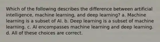 Which of the following describes the difference between artificial intelligence, machine learning, and deep learning? a. Machine learning is a subset of AI. b. Deep learning is a subset of machine learning. c. AI encompasses machine learning and deep learning. d. All of these choices are correct.