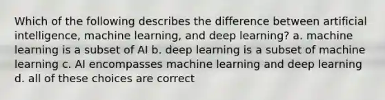 Which of the following describes the difference between artificial intelligence, machine learning, and deep learning? a. machine learning is a subset of AI b. deep learning is a subset of machine learning c. AI encompasses machine learning and deep learning d. all of these choices are correct