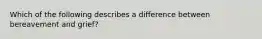 Which of the following describes a difference between bereavement and grief?