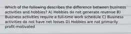 Which of the following describes the difference between business activities and hobbies? A) Hobbies do not generate revenue B) Business activities require a full-time work schedule C) Business activities do not have net losses D) Hobbies are not primarily profit-motivated