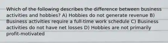 Which of the following describes the difference between business activities and hobbies? A) Hobbies do not generate revenue B) Business activities require a full-time work schedule C) Business activities do not have net losses D) Hobbies are not primarily profit-motivated