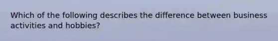 Which of the following describes the difference between business activities and hobbies?