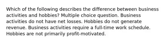 Which of the following describes the difference between business activities and hobbies? Multiple choice question. Business activities do not have net losses. Hobbies do not generate revenue. Business activities require a full-time work schedule. Hobbies are not primarily profit-motivated.