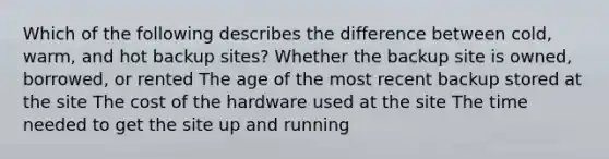 Which of the following describes the difference between cold, warm, and hot backup sites? Whether the backup site is owned, borrowed, or rented The age of the most recent backup stored at the site The cost of the hardware used at the site The time needed to get the site up and running