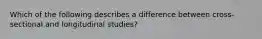 Which of the following describes a difference between cross-sectional and longitudinal studies?