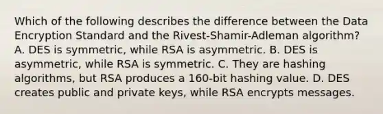 Which of the following describes the difference between the Data Encryption Standard and the Rivest-Shamir-Adleman algorithm? A. DES is symmetric, while RSA is asymmetric. B. DES is asymmetric, while RSA is symmetric. C. They are hashing algorithms, but RSA produces a 160-bit hashing value. D. DES creates public and private keys, while RSA encrypts messages.